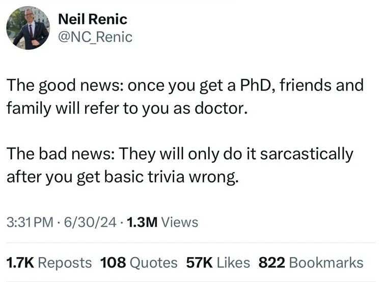 screenshot - Neil Renic The good news once you get a PhD, friends and family will refer to you as doctor. The bad news They will only do it sarcastically after you get basic trivia wrong. 63024 1.3M Views Reposts 108 Quotes 57K 822 Bookmarks